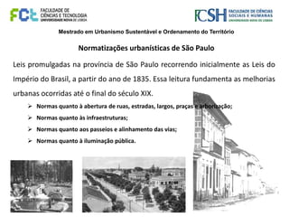 Mestrado em Urbanismo Sustentável e Ordenamento do Território
Normatizações urbanísticas de São Paulo
Leis promulgadas na província de São Paulo recorrendo inicialmente as Leis do
Império do Brasil, a partir do ano de 1835. Essa leitura fundamenta as melhorias
urbanas ocorridas até o final do século XIX.
 Normas quanto à abertura de ruas, estradas, largos, praças e arborização;
 Normas quanto às infraestruturas;
 Normas quanto aos passeios e alinhamento das vias;
 Normas quanto à iluminação pública.
 