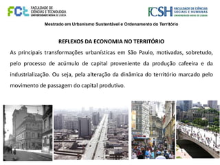 Mestrado em Urbanismo Sustentável e Ordenamento do Território
REFLEXOS DA ECONOMIA NO TERRITÓRIO
As principais transformações urbanísticas em São Paulo, motivadas, sobretudo,
pelo processo de acúmulo de capital proveniente da produção cafeeira e da
industrialização. Ou seja, pela alteração da dinâmica do território marcado pelo
movimento de passagem do capital produtivo.
 