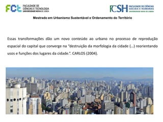 Mestrado em Urbanismo Sustentável e Ordenamento do Território
Essas transformações dão um novo conteúdo ao urbano no processo de reprodução
espacial do capital que converge na “destruição da morfologia da cidade (…) reorientando
usos e funções dos lugares da cidade.”. CARLOS (2004).
 
