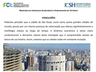 Mestrado em Urbanismo Sustentável e Ordenamento do Território
CONCLUSÕES
Podemos perceber que a cidade de São Paulo, assim como outras grandes cidades do
mundo, passou por um intenso processo de urbanização que alterou significativamente a
morfologia urbana ao longo do tempo. A dinâmica económica à vários níveis
condicionaram o densenho urbano desta metrópole que é compreendido através da
leitura de sua história. Assim, notamos que as cidades estão em constante mutação.
 