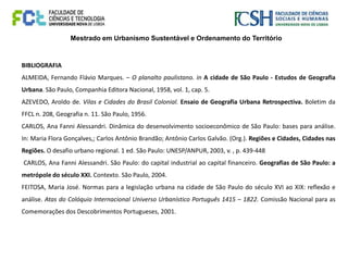 Mestrado em Urbanismo Sustentável e Ordenamento do Território
BIBLIOGRAFIA
ALMEIDA, Fernando Flávio Marques. – O planalto paulistano. in A cidade de São Paulo - Estudos de Geografia
Urbana. São Paulo, Companhia Editora Nacional, 1958, vol. 1, cap. 5.
AZEVEDO, Aroldo de. Vilas e Cidades do Brasil Colonial. Ensaio de Geografia Urbana Retrospectiva. Boletim da
FFCL n. 208, Geografia n. 11. São Paulo, 1956.
CARLOS, Ana Fanni Alessandri. Dinâmica do desenvolvimento socioeconômico de São Paulo: bases para análise.
In: Maria Flora Gonçalves,; Carlos Antônio Brandão; Antônio Carlos Galvão. (Org.). Regiões e Cidades, Cidades nas
Regiões. O desafio urbano regional. 1 ed. São Paulo: UNESP/ANPUR, 2003, v. , p. 439-448
CARLOS, Ana Fanni Alessandri. São Paulo: do capital industrial ao capital financeiro. Geografias de São Paulo: a
metrópole do século XXI. Contexto. São Paulo, 2004.
FEITOSA, Maria José. Normas para a legislação urbana na cidade de São Paulo do século XVI ao XIX: reflexão e
análise. Atas do Colóquio Internacional Universo Urbanístico Português 1415 – 1822. Comissão Nacional para as
Comemorações dos Descobrimentos Portugueses, 2001.
 