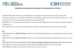 Mestrado em Urbanismo Sustentável e Ordenamento do Território
FILHO, Nestor Goulart Reis. Notas sobre urbanização dispersa e novas formas de tecido urbano. São Paulo: Via das Artes, 2006.
FILHO, Nestor Goulart Reis. Vilas paulistas do século XVII. Atas do Colóquio Internacional Universo Urbanístico Português 1415 – 1822.
Comissão Nacional para as Comemorações dos Descobrimentos Portugueses, 2001.
LANGENBUCH, J. R. A estruturação da grande São Paulo. Rio de Janeiro, IBG, Departamento de documentação e divulgação Geográfica e
Cartográfica, 1971.
NEVES, Cylaine Maria das - A Vila de São Paulo de Piratininga: fundação e representação. São Paulo. Annablume; Fapesp, 2007.
Sites
CIDADE DE SÃO PAULO. A cidade de São Paulo. Disponível em: http://www.cidadedesaopaulo.com/sp/a-cidade-de-sao-paulo Acesso em:
01 dez. 2013.
CIDADE DE SÃO PAULO. História de São Paulo. Disponível em: http://www.cidadedesaopaulo.com/sp/br/historia. Acesso em: 01 dez.
2013.
SECRETARIA MUNICIPAL DE DESENVOLVIMENTO URBANO. Histórico Demográfico do Município de São Paulo. PREFEITURA DE SÃO PAULO.
2013. Disponível em: <http://smdu.prefeitura.sp.gov.br/historico_demografico/index.php>. Acesso em: 01 dez. 2013.
VIMEO. Entre rios. Disponível em: http://vimeo.com/14770270. Acesso em 3 dez. 2013.
 