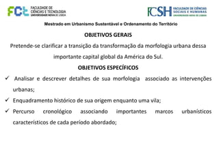 Mestrado em Urbanismo Sustentável e Ordenamento do Território
OBJETIVOS GERAIS
Pretende-se clarificar a transição da transformação da morfologia urbana dessa
importante capital global da América do Sul.
OBJETIVOS ESPECÍFICOS
 Analisar e descrever detalhes de sua morfologia associado as intervenções
urbanas;
 Enquadramento histórico de sua origem enquanto uma vila;
 Percurso cronológico associando importantes marcos urbanísticos
característicos de cada período abordado;
 