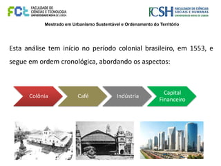 Mestrado em Urbanismo Sustentável e Ordenamento do Território
Esta análise tem início no período colonial brasileiro, em 1553, e
segue em ordem cronológica, abordando os aspectos:
Colônia Café Indústria
Capital
Financeiro
 