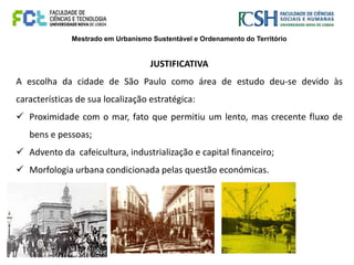 Mestrado em Urbanismo Sustentável e Ordenamento do Território
JUSTIFICATIVA
A escolha da cidade de São Paulo como área de estudo deu-se devido às
características de sua localização estratégica:
 Proximidade com o mar, fato que permitiu um lento, mas crecente fluxo de
bens e pessoas;
 Advento da cafeicultura, industrialização e capital financeiro;
 Morfologia urbana condicionada pelas questão económicas.
 