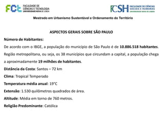 Mestrado em Urbanismo Sustentável e Ordenamento do Território
ASPECTOS GERAIS SOBRE SÃO PAULO
Número de Habitantes:
De acordo com o IBGE, a população do município de São Paulo é de 10.886.518 habitantes.
Região metropolitana, ou seja, os 38 municípios que circundam a capital, a população chega
a aproximadamente 19 milhões de habitantes.
Distância da Costa: Santos – 72 km
Clima: Tropical Temperado
Temperatura média anual: 19°C
Extensão: 1.530 quilômetros quadrados de área.
Altitude: Média em torno de 760 metros.
Religião Predominante: Católica
 