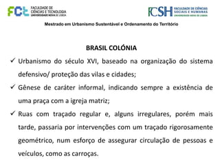 Mestrado em Urbanismo Sustentável e Ordenamento do Território
BRASIL COLÓNIA
 Urbanismo do século XVI, baseado na organização do sistema
defensivo/ proteção das vilas e cidades;
 Gênese de caráter informal, indicando sempre a existência de
uma praça com a igreja matriz;
 Ruas com traçado regular e, alguns irregulares, porém mais
tarde, passaria por intervenções com um traçado rigorosamente
geométrico, num esforço de assegurar circulação de pessoas e
veículos, como as carroças.
 