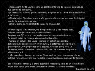 -¡Aaaaaaaah!- Gritó Laura al ver a un zombi por la tele de su casa. Después, se
fue corriendo a su cama.
- ¡Aaaaaaaah!- Volvió a gritar cuando vio a alguien en su cama. Sintió escalofríos.
Y de pronto…
- ¡Madre mía!- Dijo al ver a una araña gigante saliendo por su cama. Se dirigió al
cuarto de sus padres cuando…
- ¡Una telaraña en mi cara! ¡Esta casa está encantada!

Cuando llego a la habitación, vio a su padre calvo y a su madre flaca.
-Menos mal-dijo Laura,- vosotros estáis bien
De pronto se fijó en una cosa, no llevaban su colgante de siempre…
Se acercó más y de repente vio como de ellos salía…
-¿sangre en polvo?- dijo Laura - ¡Sangre en polvo!¡Sois zombis!
Salió al pasillo con el corazón en un puño y el estómago encogido. De
pronto sintió unos golpecitos en la espalda. Laura se giró y vio a un
fantasma, echó a correr hacia el otro lado pero de nuevo se le apareció
el fantasma ahí
– Me voy a hacer la muerta- pensó. Y funcionó; se fue el fantasma y ella lo
celebró huyendo, pero lo que no sabía era que había un ejército de fantasmas.

Los fantasmas, zombis y la araña gigante la rodearon y salió de un fantasma un
moco bien verde y entonces comprendió que era su familia disfrazada
                                                                        Francisco Casero
 