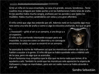 ¡¡¡¡¡¡¡¡¡ AAAAAAAAAAAAAAAAAAAAH !!!!!!!!!!!!
Gritó un niño en la casa encantada. La casa era grande, oscura, tenebrosa… Tenía
cuadros muy antiguos por todas partes y en las habitaciones había telas de araña.
En los pasillos había mucha sangre, arañazos por las paredes y por todos los
muebles. Había muchos candelabros con velas y una gran alfombra.

El niño sintió que algo iba andando por allí. Además notó en la espalda algo muy
raro como una tela de araña o como si algo le estuviera arañando. Así que se giró
y…
-¡ Aaaaaaah! – gritó al ver a un vampiro, a una bruja y a
un espectro.
El niño se fue corriendo intentando escapar pero era
imposible, la casa era como un laberinto y no conseguía
encontrar la salida, así que se encerró en un armario.

Se acercaba la noche de Halloween así que los monstruos salieron de casa y se
fueron a asustar a la gente. El niño vio que se había quedado solo e intentó salir
de la casa, pero vio algo que se acercaba.
Era un fantasma muy simpático que le dijo que no tenía nada que temer, él le
ayudaría a salir. También le contó que los monstruos solo aparecían la víspera de
Halloween y luego se marchaban, pero aún así nadie nunca se había atrevido a
vivir allí.
                                                                Sandra Sebastián
 