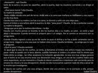-¡Aaaaaahh! - oyó Claudia.
Saltó de la cama y se puso las zapatillas, abrió la puerta, bajó las escaleras corriendo y se dirigió al
salón.
 -¿Qué pasa mamá ?-dijo Claudia.
Su madre le contestó.
-Nada estaba viendo esta peli de terror. Anda vete a la cama que mañana es Halloween y nos espera
un día muy duro.
Claudia hizo caso a su madre y se fue a su cama, se durmió y soñó con una vieja casa…
Llamó al timbre y una señora abrió la puerta y le dijo: “pasa joven”. Claudia , le iba a contestar cuando
su madre la despertó.
-Venga que ya es por la mañana dormilona – le dijo.
Claudia con mucha pereza se levantó, le dio los buenos días a su madre, se calzó , se vistió y bajó
abajo a desayunar. Cuando terminó se preparó para ir al colegio. Por el camino se encontró con su
amiga Irene.
Cuando Claudia regresó a casa ya era de noche se puso el disfraz y se fue a pedir caramelos con su
amiga Irene. Llegaron a una casa que no habían visto nunca. Claudia temblaba. , su amiga que lo notó
le preguntó:
-¿Qué te pasa ?-Claudia contestó
-Es igual que la casa de mis sueños, ya verás, si llamamos al timbre una señora mayor nos invitará a
pasar. Irene se quedó con la boca abierta, cuando llamaron al timbre y la señora hizo lo mismo que
había dicho su amiga , las niñas aceptaron la invitación agradecidas ,la casa era muy antigua parecía
que el techo se te caía encima tenia una decoración muy antigua, en uno de los cuadros había unas
caras espantosas, en ese momento a Claudia le dieron escalofríos e intentaron salir corriendo pero la
anciana las retuvo y la casa desapareció .Desde ese día nunca jamás supieron nada de ellas a pesar de
lo mucho que investigaron.
Si alguna vez sueñas con una casa antigua, donde vive una anciana…no te acerques a ella, porque
puedes desaparecer.                                                                 Isabel Ostáriz
 