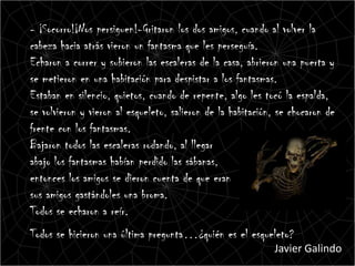 - ¡Socorro!¡Nos persiguen!-Gritaron los dos amigos, cuando al volver la
cabeza hacia atrás vieron un fantasma que les perseguía.
Echaron a correr y subieron las escaleras de la casa, abrieron una puerta y
se metieron en una habitación para despistar a los fantasmas.
Estaban en silencio, quietos, cuando de repente, algo les tocó la espalda,
se volvieron y vieron al esqueleto, salieron de la habitación, se chocaron de
frente con los fantasmas.
Bajaron todos las escaleras rodando, al llegar
abajo los fantasmas habían perdido las sábanas,
entonces los amigos se dieron cuenta de que eran
sus amigos gastándoles una broma.
Todos se echaron a reír.
Todos se hicieron una última pregunta…¿quién es el esqueleto?
                                                             Javier Galindo
 
