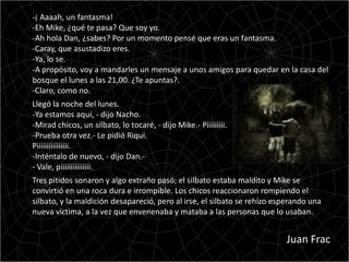 -¡ Aaaah, un fantasma!
-Eh Mike, ¿qué te pasa? Que soy yo.
-Ah hola Dan, ¿sabes? Por un momento pensé que eras un fantasma.
-Caray, que asustadizo eres.
-Ya, lo se.
-A propósito, voy a mandarles un mensaje a unos amigos para quedar en la casa del
bosque el lunes a las 21,00. ¿Te apuntas?.
-Claro, como no.
Llegó la noche del lunes.
-Ya estamos aquí, - dijo Nacho.
-Mirad chicos, un silbato, lo tocaré, - dijo Mike.- Piiiiiiiii.
-Prueba otra vez.- Le pidió Riqui.
Piiiiiiiiiiiiiiii.
-Inténtalo de nuevo, - dijo Dan.-
- Vale, piiiiiiiiiiiiiii.
Tres pitidos sonaron y algo extraño pasó; el silbato estaba maldito y Mike se
convirtió en una roca dura e irrompible. Los chicos reaccionaron rompiendo el
silbato, y la maldición desapareció, pero al irse, el silbato se rehízo esperando una
nueva víctima, a la vez que envenenaba y mataba a las personas que lo usaban.


                                                                          Juan Frac
 