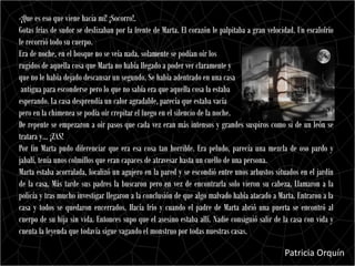 -¡Que es eso que viene hacia mí! ¡Socorro!.
Gotas frías de sudor se deslizaban por la frente de Marta. El corazón le palpitaba a gran velocidad. Un escalofrío
le recorrió todo su cuerpo.
Era de noche, en el bosque no se veía nada, solamente se podían oír los
rugidos de aquella cosa que Marta no había llegado a poder ver claramente y
que no le había dejado descansar un segundo. Se había adentrado en una casa
 antigua para esconderse pero lo que no sabía era que aquella cosa la estaba
esperando. La casa desprendía un calor agradable, parecía que estaba vacía
pero en la chimenea se podía oír crepitar el fuego en el silencio de la noche.
De repente se empezaron a oír pasos que cada vez eran más intensos y grandes suspiros como si de un león se
tratara y… ¡ZAS!
Por fin Marta pudo diferenciar que era esa cosa tan horrible. Era peludo, parecía una mezcla de oso pardo y
jabalí, tenía unos colmillos que eran capaces de atravesar hasta un cuello de una persona.
Marta estaba acorralada, localizó un agujero en la pared y se escondió entre unos arbustos situados en el jardín
de la casa. Más tarde sus padres la buscaron pero en vez de encontrarla solo vieron su cabeza. Llamaron a la
policía y tras mucho investigar llegaron a la conclusión de que algo malvado había atacado a Marta. Entraron a la
casa y todos se quedaron encerrados. Hacía frío y cuando el padre de Marta abrió una puerta se encontró al
cuerpo de su hija sin vida. Entonces supo que el asesino estaba allí. Nadie consiguió salir de la casa con vida y
cuenta la leyenda que todavía sigue vagando el monstruo por todas nuestras casas.

                                                                                                Patricia Orquín
 