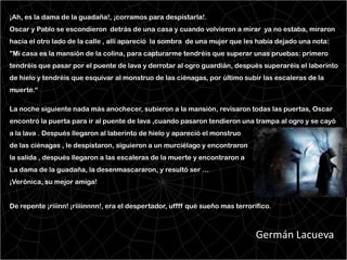 ¡Ah, es la dama de la guadaña!, ¡corramos para despistarla!.
Oscar y Pablo se escondieron detrás de una casa y cuando volvieron a mirar ya no estaba, miraron
hacia el otro lado de la calle , allí apareció la sombra de una mujer que les había dejado una nota:
"Mi casa es la mansión de la colina, para capturarme tendréis que superar unas pruebas: primero
tendréis que pasar por el puente de lava y derrotar al ogro guardián, después superaréis el laberinto
de hielo y tendréis que esquivar al monstruo de las ciénagas, por último subir las escaleras de la
muerte.“

La noche siguiente nada más anochecer, subieron a la mansión, revisaron todas las puertas, Oscar
encontró la puerta para ir al puente de lava ,cuando pasaron tendieron una trampa al ogro y se cayó
a la lava . Después llegaron al laberinto de hielo y apareció el monstruo
de las ciénagas , le despistaron, siguieron a un murciélago y encontraron
la salida , después llegaron a las escaleras de la muerte y encontraron a
La dama de la guadaña, la desenmascararon, y resultó ser …
¡Verónica, su mejor amiga!


De repente ¡riiinn! ¡riiiinnnn!, era el despertador, uffff qué sueño mas terrorífico.



                                                                                Germán Lacueva
 