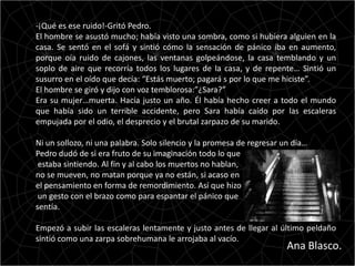 -¡Qué es ese ruido!-Gritó Pedro.
El hombre se asustó mucho; había visto una sombra, como si hubiera alguien en la
casa. Se sentó en el sofá y sintió cómo la sensación de pánico iba en aumento,
porque oía ruido de cajones, las ventanas golpeándose, la casa temblando y un
soplo de aire que recorría todos los lugares de la casa, y de repente… Sintió un
susurro en el oído que decía: “Estás muerto; pagará s por lo que me hiciste”.
El hombre se giró y dijo con voz temblorosa:”¿Sara?”
Era su mujer…muerta. Hacía justo un año. Él había hecho creer a todo el mundo
que había sido un terrible accidente, pero Sara había caído por las escaleras
empujada por el odio, el desprecio y el brutal zarpazo de su marido.

Ni un sollozo, ni una palabra. Solo silencio y la promesa de regresar un día…
Pedro dudó de si era fruto de su imaginación todo lo que
 estaba sintiendo. Al fin y al cabo los muertos no hablan,
no se mueven, no matan porque ya no están, si acaso en
el pensamiento en forma de remordimiento. Así que hizo
 un gesto con el brazo como para espantar el pánico que
sentía.

Empezó a subir las escaleras lentamente y justo antes de llegar al último peldaño
sintió como una zarpa sobrehumana le arrojaba al vacío.
                                                                       Ana Blasco.
 