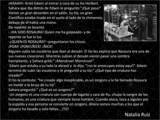 ¡AAAAH!- Gritó Edwin al entrar a casa de su tío Herbert.
Sahara que iba detrás de Edwin le pregunto:”¡Qué pasa!”
Vieron un gran desorden en el salón. Su tío, un gran
Científico estaba tirado en el suelo al lado de la chimenea,
debajo de él había una mano.
De repente se levanto
- ¡HA SIDO ROSAURA! Quien me ha golpeado- y de
repente se fue la luz.
-¿QUIEN ES ROSAURA? –preguntaron los chicos.
¡POM! ¡POM!¡ÑICK! ¡ÑICK!
Alguien subía las escaleras que iban al desván. El tío les explico que Rosaura era una de
sus nuevas creaciones .Mientras subían al desván vieron pasar una sombra
horripilante, y Sahara gritó:” ¡Monstruo! Monstruo!”.
 Edwin que estaba a su lado la abrazó y le dijo: “¡no te preocupes estoy aquí!”. Edwin
terminó de subir las escaleras y le preguntó a su tío:” ¿Qué tipo de criatura has
creado?”
El tío le contesto: “he creado algo inexplicable, es un zorgons y la he llamado Rosaura
en honor a la bruja de tu tía”.
Sahara preguntó:” ¿Qué es un zorgons?”
-Un zorgons es una criatura con cuerpo de lagarto y cara de ñu; chupa la sangre de los
humanos, es una criatura que siempre tiene hambre. Cuando ataca, toca a alguien por
la espalda y esa persona se convierte en zorgons. Ahora somos muchos a los que el
zorgons ha tocado y solo faltas… ¡TÚ!
                                                                         Natalia Ruiz
 