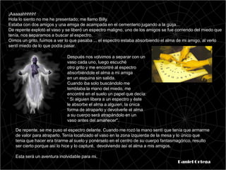 ¡Aaaaahhhhh!
Hola lo siento no me he presentado; me llamo Billy.
Estaba con dos amigos y una amiga de acampada en el cementerio jugando a la güija...
De repente explotó el vaso y se liberó un espectro maligno, uno de los amigos se fue corriendo del miedo que
tenía, nos separamos a buscar al espectro.
Oímos un grito, fuimos a ver lo que pasaba ... el espectro estaba absorbiendo el alma de mi amigo, al verlo
sentí miedo de lo que podía pasar.

                             Después nos volvimos a separar con un
                             vaso cada uno, luego escuché
                             otro grito y me encontré al espectro
                             absorbiéndole el alma a mi amiga
                             en un esquina sin salida.
                             Cuando iba solo buscándolo me
                             temblaba la mano del miedo, me
                             encontré en el suelo un papel que decía:
                             “ Si alguien libera a un espectro y éste
                             le absorbe el alma a alguien, la única
                             forma de atraparlo y devolverle el alma
                             a su cuerpo será atrapándolo en un
                             vaso antes del amanecer".

   De repente, se me puso el espectro delante. Cuando me rozó la mano sentí que tenía que armarme
   de valor para atraparlo. Tenía localizado el vaso en la zona izquierda de la mesa y lo único que
   tenia que hacer era tirarme al suelo y ponérselo en el centro de su cuerpo fantasmagórico, resulto
   ser cierto porque así lo hice y lo capturé, devolviendo así el alma a mis amigos.

   Esta será un aventura inolvidable para mi.
                                                                                     Daniel Ortega
 
