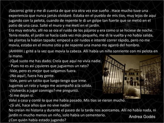 ¡Socorro¡ grité y me di cuenta de que era otra vez ese sueño . Hace mucho tuve una
experiencia que nunca jamás olvidaré. Estaba en el pueblo de mis tíos, muy lejos de aquí
jugando con la pelota, cuando de repente le di un golpe tan fuerte que se metió en el
patio de una casa. Salté el muro y me metí en el jardín.
Era muy extraño, allí no se oía el ruido de los pájaros y era como si se hiciese de noche.
Tenía miedo, el jardín se hacía cada vez más pequeño, me di la vuelta y no había salida,
las plantas la habían tapado; empecé a oír ruidos e intenté correr rápido, pero no me
movía, estaba en el mismo sitio y de repente una mano me agarró del hombro.
¡AHHHH ¡ grité a la vez que movía la cabeza. Allí había un niño sonriente con mi pelota en
la mano.
-¡Qué susto me has dado¡ Creía que aquí no vivía nadie.
- Pues no es así ¿quieres que juguemos un rato?
-Vale, pero es mejor que salgamos fuera.
-¡No aquí!, fuera hay gente.
-Vale, pero un ratito que luego tengo que irme.
Jugamos un rato y luego me acompañó a la salida.
-¿Volverás a jugar conmigo?-me preguntó.
-Si me dejan si.
Volví a casa y conté lo que me había pasado. Mis tíos se rieron mucho.
-¡Si ahí, hace años que no vive nadie!
No creían mi historia y durante el paseo de la tarde nos acercamos. Allí no había nada, ni
jardín ni mucho menos un niño, solo había un cementerio.                    Andrea Godés
¿Con quién había estado jugando?
 