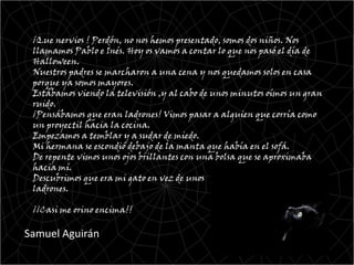 ¡Que nervios ! Perdón, no nos hemos presentado, somos dos niños. Nos
 llamamos Pablo e Inés. Hoy os vamos a contar lo que nos pasó el día de
 Halloween.
 Nuestros padres se marcharon a una cena y nos quedamos solos en casa
 porque ya somos mayores.
 Estábamos viendo la televisión ,y al cabo de unos minutos oímos un gran
 ruido.
 ¡Pensábamos que eran ladrones! Vimos pasar a alguien que corría como
 un proyectil hacia la cocina.
 Empezamos a temblar y a sudar de miedo.
 Mi hermana se escondió debajo de la manta que había en el sofá.
 De repente vimos unos ojos brillantes con una bolsa que se aproximaba
 hacia mí.
 Descubrimos que era mi gato en vez de unos
 ladrones.

 ¡¡Casi me orino encima!!

Samuel Aguirán
 