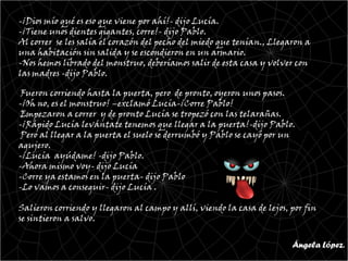 -¡Dios mío qué es eso que viene por ahí!- dijo Lucía.
-¡Tiene unos dientes gigantes, corre!- dijo Pablo.
Al correr se les salía el corazón del pecho del miedo que tenían., Llegaron a
una habitación sin salida y se escondieron en un armario.
-Nos hemos librado del monstruo, deberíamos salir de esta casa y volver con
las madres -dijo Pablo.

 Fueron corriendo hasta la puerta, pero de pronto, oyeron unos pasos.
-¡Oh no, es el monstruo! –exclamó Lucía-¡Corre Pablo!
 Empezaron a correr y de pronto Lucía se tropezó con las telarañas.
-¡Rápido Lucía levántate tenemos que llegar a la puerta!-dijo Pablo.
 Pero al llegar a la puerta el suelo se derrumbó y Pablo se cayó por un
agujero.
-¡Lucía ayúdame! -dijo Pablo.
-Ahora mismo voy- dijo Lucía
-Corre ya estamos en la puerta- dijo Pablo
-Lo vamos a conseguir- dijo Lucía .

Salieron corriendo y llegaron al campo y allí, viendo la casa de lejos, por fin
se sintieron a salvo.


                                                                        Ángela López.
 