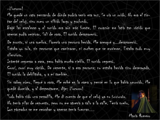 -¡Socorro!
Me quedé un rato pensando de dónde podría venir esa voz. Se oía un ruido. No era el tic-
tac del reloj, sino como un silbido largo y profundo.
Bajé las escaleras y el sonido era aún más fuerte. El corazón me latía tan rápido que
apenas podía respirar. Salí de casa. El sonido desapareció.
De pronto, vi una sombra. Parecía una persona herida. Me acerqué y...desapareció.
Estaba yo sola, sin personas que caminaran, ni coches que se movieran. Estaba todo muy
silencioso.
Intenté regresar a casa, pero había mucha niebla. El sonido regresó.
Corrí, corrí muy rápido. De repente, vi a esa persona; no estaba herida sino desmayada.
El sonido la debilitaba, y a mí también.
Sin saber cómo, llegué a casa. Me eché en la cama y pensé en lo que había ocurrido. Me
quedé dormida, y al despertarme, dije: ¡Socorro!
Todo había sido una pesadilla. Me di cuenta de que el reloj ya no funcionaba.
No tenía pilas de repuesto, pero no me atrevía a salir a la calle. Tenía sueño.
Los párpados se me cerraban y apenas tenía fuerzas…
                                                                               María Romero
 