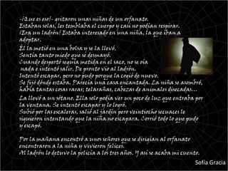 -¡Que es eso!- gritaron unas niñas de un orfanato.
Estaban solas, les temblaba el cuerpo y casi no podían respirar.
¡Era un ladrón! Estaba interesado en una niña, la que iban a
adoptar.
Él la metió en una bolsa y se la llevó.
Sentía tanto miedo que se desmayó.
Cuando despertó seguía metida en el saco, no se oía
 nada e intentó salir. De pronto vio al ladrón.
Intentó escapar, pero no pudo porque la cogió de nuevo.
Se fijó dónde estaba. Parecía una casa encantada. La niña se asombró,
había tantas cosas raras; telarañas, cabezas de animales disecadas…
La llevó a un sótano. Ella solo podía ver un poco de luz que entraba por
la ventana. Se intentó escapar y lo logró.
Subió por las escaleras, salió al jardín pero veintiocho secuaces le
siguieron intentando que la niña no escapara. Corrió todo lo que pudo
y escapó.

Por la mañana encontró a unos señores que se dirigían al orfanato
encontraron a la niña y vivieron felices.
Al ladrón lo detuvo la policía a los tres años. Y así se acaba mi cuento.
                                                                       Sofía Gracia
 