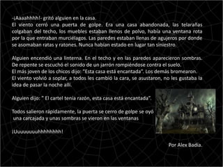 -¡Aaaahhhh!- gritó alguien en la casa.
El viento cerró una puerta de golpe. Era una casa abandonada, las telarañas
colgaban del techo, los muebles estaban llenos de polvo, había una ventana rota
por la que entraban murciélagos. Las paredes estaban llenas de agujeros por donde
se asomaban ratas y ratones. Nunca habían estado en lugar tan siniestro.

Alguien encendió una linterna. En el techo y en las paredes aparecieron sombras.
De repente se escuchó el sonido de un jarrón rompiéndose contra el suelo.
El más joven de los chicos dijo: “Esta casa está encantada”. Los demás bromearon.
El viento volvió a soplar, a todos les cambió la cara, se asustaron, no les gustaba la
idea de pasar la noche allí.

Alguien dijo: ” El cartel tenía razón, esta casa está encantada”.

Todos salieron rápidamente, la puerta se cerro de golpe se oyó
 una carcajada y unas sombras se vieron en las ventanas

¡Uuuuuuuuhhhhhhhh!

                                                                      Por Alex Badía.
 
