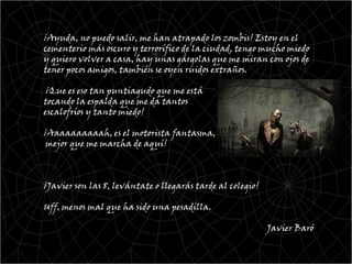 ¡Ayuda, no puedo salir, me han atrapado los zombis! Estoy en el
cementerio más oscuro y terrorífico de la ciudad, tengo mucho miedo
y quiero volver a casa, hay unas gárgolas que me miran con ojos de
tener pocos amigos, también se oyen ruidos extraños.

 ¡Que es eso tan puntiagudo que me está
tocando la espalda que me da tantos
escalofríos y tanto miedo!

¡Aaaaaaaaaah, es el motorista fantasma,
 mejor que me marcha de aquí!



¡Javier son las 8, levántate o llegarás tarde al colegio!

Uff, menos mal que ha sido una pesadilla.

                                                            Javier Baró
 