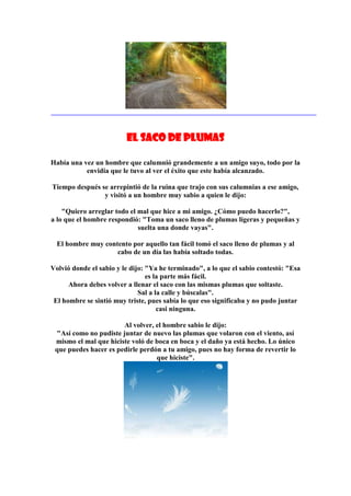 El saco de plumas

Había una vez un hombre que calumnió grandemente a un amigo suyo, todo por la
           envidia que le tuvo al ver el éxito que este había alcanzado.

Tiempo después se arrepintió de la ruina que trajo con sus calumnias a ese amigo,
                y visitó a un hombre muy sabio a quien le dijo:

    "Quiero arreglar todo el mal que hice a mi amigo. ¿Cómo puedo hacerlo?",
a lo que el hombre respondió: "Toma un saco lleno de plumas ligeras y pequeñas y
                             suelta una donde vayas".

  El hombre muy contento por aquello tan fácil tomó el saco lleno de plumas y al
                    cabo de un día las había soltado todas.

Volvió donde el sabio y le dijo: "Ya he terminado", a lo que el sabio contestó: "Esa
                                 es la parte más fácil.
      Ahora debes volver a llenar el saco con las mismas plumas que soltaste.
                              Sal a la calle y búscalas".
 El hombre se sintió muy triste, pues sabía lo que eso significaba y no pudo juntar
                                     casi ninguna.

                       Al volver, el hombre sabio le dijo:
 "Así como no pudiste juntar de nuevo las plumas que volaron con el viento, así
 mismo el mal que hiciste voló de boca en boca y el daño ya está hecho. Lo único
 que puedes hacer es pedirle perdón a tu amigo, pues no hay forma de revertir lo
                                  que hiciste".
 