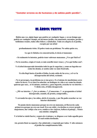"Cometer errores es de humanos y de sabios pedir perdón".




                           El árbol triste

  Había una vez, algún lugar que podría ser cualquier lugar, y en un tiempo que
podría ser cualquier tiempo, un hermoso jardín, con manzanos, naranjos, perales y
  bellísimos rosales, todos ellos felices y satisfechos. Todo era alegría en el jardín,
                                 excepto por un árbol

      profundamente triste. El pobre tenía un problema: No sabía quién era.

             Lo que le faltaba era concentración, le decía el manzano:

  - Si realmente lo intentas, podrás tener sabrosas manzanas. ¿Ves qué fácil es?

- No lo escuches, exigía el rosal, es más sencillo tener rosas y ¿Ves qué bellas son?.

  Y el árbol desesperado intentaba todo lo que le sugerían y, como no lograba ser
                 como los demás, se sentía cada vez más frustrado.

      Un día llegó hasta el jardín el búho, la más sabia de las aves, y al ver la
                         desesperación del árbol, exclamó:

 - No te preocupes, tu problema no es tan grave. Es el mismo de muchísimos seres
  sobre la tierra. Yo te daré la solución: no dediques tu vida a ser como los demás
quieran que seas... sé tú mismo, conócete y, para lograrlo, escucha tu voz interior. -
                          Y dicho esto, el búho desapareció.

  - ¿Mi voz interior...? ¿Ser yo mismo...? ¿Conocerme...? , se preguntaba el árbol
                   desesperado, cuando, de pronto, comprendió...

 Y cerrando los ojos y los oídos, abrió el corazón, y por fin pudo escuchar su voz
                                interior diciéndole:

   Tú jamás darás manzanas porque no eres un manzano, ni florecerás cada
primavera porque no eres un rosal. Eres un roble y tu destino es crecer grande y
majestuoso, dar cobijo a las aves, sombra a los viajeros, belleza al paisaje... Tienes
                              una misión: cúmplela.

Y el árbol se sintió fuerte y seguro de sí mismo y se dispuso a ser todo aquello para
                                lo cual estaba destinado.

Así, pronto llenó su espacio y fue admirado y respetado por todos. Y sólo entonces
                         el jardín fue completamente feliz.
 