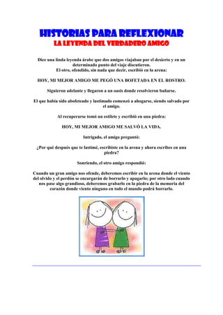 Historias para Reflexionar
          La leyenda del verdadero amigo

  Dice una linda leyenda árabe que dos amigos viajaban por el desierto y en un
                    determinado punto del viaje discutieron.
           El otro, ofendido, sin nada que decir, escribió en la arena:

  HOY, MI MEJOR AMIGO ME PEGÓ UNA BOFETADA EN EL ROSTRO.

       Siguieron adelante y llegaron a un oasis donde resolvieron bañarse.

El que había sido abofeteado y lastimado comenzó a ahogarse, siendo salvado por
                                    el amigo.

            Al recuperarse tomó un estilete y escribió en una piedra:

              HOY, MI MEJOR AMIGO ME SALVÓ LA VIDA.

                         Intrigado, el amigo preguntó:

 ¿Por qué después que te lastimé, escribiste en la arena y ahora escribes en una
                                    piedra?

                      Sonriendo, el otro amigo respondió:

Cuando un gran amigo nos ofende, deberemos escribir en la arena donde el viento
del olvido y el perdón se encargarán de borrarlo y apagarlo; por otro lado cuando
   nos pase algo grandioso, deberemos grabarlo en la piedra de la memoria del
         corazón donde viento ninguno en todo el mundo podrá borrarlo.
 