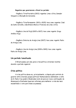 Regentes que governaram o Brasil no período:
- Regência Trina Provisória (1831): regentes Lima e Silva, Senador
Vergueiro e Marquês de Caravelas.
- Regência Trina Permanente (1831 a 1835): teve como regentes José
da Costa Carvalho, João Bráulio Moniz e Francisco de Lima e Silva.
- Regência Una de Feijó (1835 a 1837): teve como regente Diogo
Antônio Feijó.
- Regência Interina de Araújo Lima (1837): teve como regente Pedro
de Araújo Lima.
- Regência Una de Araújo Lima (1838 a 1840): teve como regente
Pedro de Araújo Lima.
Um período tumultuado
O Brasil passou por uma grave crise política e diversas revoltas
durante o período regencial.
Crise politica
A crise política deveu-se, principalmente, a disputa pelo controle do
governo entre diversos grupos políticos: Restauradores (defendiam a volta
de D. Pedro I ao poder); Moderados (voto só para os ricos e continuação da
Monarquia) e Exaltados (queriam reformas para melhorar a vida dos mais
necessitados e voto para todas as pessoas).
 