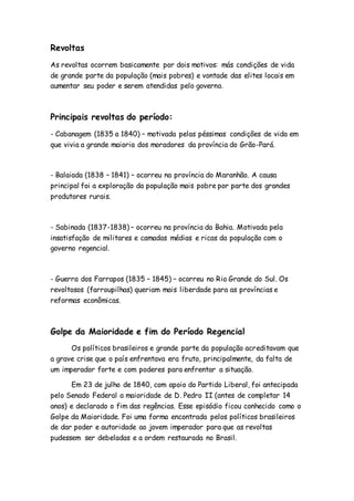 Revoltas
As revoltas ocorrem basicamente por dois motivos: más condições de vida
de grande parte da população (mais pobres) e vontade das elites locais em
aumentar seu poder e serem atendidas pelo governo.
Principais revoltas do período:
- Cabanagem (1835 a 1840) – motivada pelas péssimas condições de vida em
que vivia a grande maioria dos moradores da província do Grão-Pará.
- Balaiada (1838 – 1841) – ocorreu na província do Maranhão. A causa
principal foi a exploração da população mais pobre por parte dos grandes
produtores rurais.
- Sabinada (1837-1838) – ocorreu na província da Bahia. Motivada pela
insatisfação de militares e camadas médias e ricas da população com o
governo regencial.
- Guerra dos Farrapos (1835 – 1845) – ocorreu no Rio Grande do Sul. Os
revoltosos (farroupilhas) queriam mais liberdade para as províncias e
reformas econômicas.
Golpe da Maioridade e fim do Período Regencial
Os políticos brasileiros e grande parte da população acreditavam que
a grave crise que o país enfrentava era fruto, principalmente, da falta de
um imperador forte e com poderes para enfrentar a situação.
Em 23 de julho de 1840, com apoio do Partido Liberal, foi antecipada
pelo Senado Federal a maioridade de D. Pedro II (antes de completar 14
anos) e declarado o fim das regências. Esse episódio ficou conhecido como o
Golpe da Maioridade. Foi uma forma encontrada pelos políticos brasileiros
de dar poder e autoridade ao jovem imperador para que as revoltas
pudessem ser debeladas e a ordem restaurada no Brasil.
 
