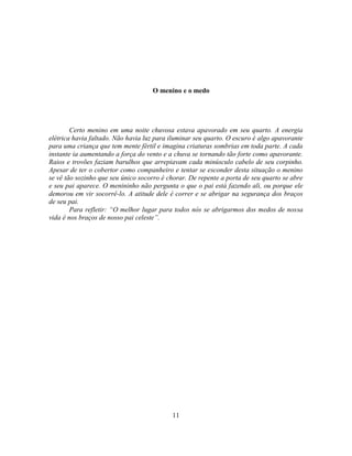 O menino e o medo




        Certo menino em uma noite chuvosa estava apavorado em seu quarto. A energia
elétrica havia faltado. Não havia luz para iluminar seu quarto. O escuro é algo apavorante
para uma criança que tem mente fértil e imagina criaturas sombrias em toda parte. A cada
instante ia aumentando a força do vento e a chuva se tornando tão forte como apavorante.
Raios e trovões faziam barulhos que arrepiavam cada minúsculo cabelo de seu corpinho.
Apesar de ter o cobertor como companheiro e tentar se esconder desta situação o menino
se vê tão sozinho que seu único socorro é chorar. De repente a porta de seu quarto se abre
e seu pai aparece. O menininho não pergunta o que o pai está fazendo ali, ou porque ele
demorou em vir socorrê-lo. A atitude dele é correr e se abrigar na segurança dos braços
de seu pai.
        Para refletir: ―O melhor lugar para todos nós se abrigarmos dos medos de nossa
vida é nos braços de nosso pai celeste‖.




                                           11
 