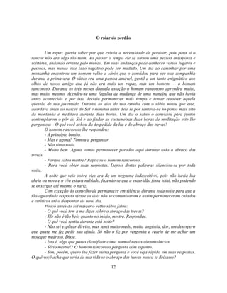 O raiar do perdão


        Um rapaz queria saber por que existia a necessidade de perdoar, pois para si o
rancor não era algo tão ruim. Ao passar o tempo ele se tornou uma pessoa indisposta e
solitária, andando errante pelo mundo. Em suas andanças pode conhecer vários lugares e
pessoas, mas nunca esse lado negativo pode ser mudado. Um dia ao caminhar por uma
montanha encontrou um homem velho e sábio que o convidou para ser sua companhia
durante a primavera. O sábio era uma pessoa amável, gentil e um tanto enigmático aos
olhos de nosso amigo que já não era mais um rapaz, mas um homem — o homem
rancoroso. Durante os três meses daquela estação o homem rancoroso aprendeu muito,
mas muito mesmo. Acendeu-se uma fagulha de mudança de uma maneira que não havia
antes acontecido e por isso decidiu permanecer mais tempo e tentar resolver aquela
questão de sua juventude. Durante os dias de sua estadia com o sábio notou que este,
acordava antes do nascer do Sol e minutos antes dele se pôr sentava-se no ponto mais alto
da montanha e meditava durante duas horas. Um dia o sábio o convidou para juntos
contemplarem o pôr do Sol e ao findar as costumeiras duas horas de meditação este lhe
perguntou: - O quê você achou da despedida da luz e do abraço das trevas?
        O homem rancoroso lhe respondeu:
        - A principio bonito.
        - Mas e agora? Tornou a perguntar.
        - Não sinto nada.
        - Muito bem. Agora vamos permanecer parados aqui durante todo o abraço das
trevas.
        - Porque sábio mestre? Replicou o homem rancoroso.
        - Para você obter suas respostas. Depois destas palavras silenciou-se por toda
noite.
        A noite que veio sobre eles era de um negrume indescritível, pois não havia lua
cheia ou nova e o céu estava nublado, fazendo-se que a escuridão fosse total, não podendo
se enxergar até mesmo o nariz.
        Com exceção do conselho de permanecer em silêncio durante toda noite para que a
tão aguardada resposta viesse os dois não se comunicaram e assim permaneceram calados
e estáticos até o despontar do novo dia.
        Pouco antes do sol nascer o velho sábio falou:
        - O quê você tem a me dizer sobre o abraço das trevas?
        - Ele não é tão belo quanto no inicio, mestre. Respondeu.
        - O quê você sentiu durante está noite?
        - Não sei explicar direito, mas senti muito medo, muita angústia, dor, um desespero
que quase me fez pedir sua ajuda. Só não o fiz por vergonha e receio de me achar um
moleque medroso. Disse.
        - Isto é, algo que posso classificar como normal nestas circunstâncias.
        - Sério mestre!? O homem rancoroso pergunta com espanto.
        - Sim, porém, quero lhe fazer outra pergunta e você seja rápido em suas respostas.
O quê você acha que seria de sua vida se o abraço das trevas nunca te deixasse?

                                            12
 