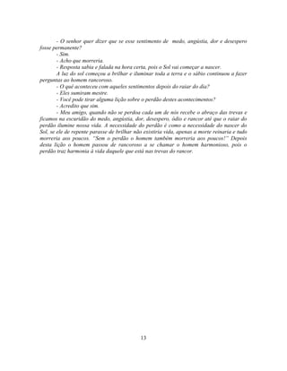 - O senhor quer dizer que se esse sentimento de medo, angústia, dor e desespero
fosse permanente?
        - Sim.
        - Acho que morreria.
        - Resposta sabia e falada na hora certa, pois o Sol vai começar a nascer.
        A luz do sol começou a brilhar e iluminar toda a terra e o sábio continuou a fazer
perguntas ao homem rancoroso.
        - O quê aconteceu com aqueles sentimentos depois do raiar do dia?
        - Eles sumiram mestre.
        - Você pode tirar alguma lição sobre o perdão destes acontecimentos?
        - Acredito que sim.
        - Meu amigo, quando não se perdoa cada um de nós recebe o abraço das trevas e
ficamos na escuridão do medo, angústia, dor, desespero, ódio e rancor até que o raiar do
perdão ilumine nossa vida. A necessidade do perdão é como a necessidade do nascer do
Sol, se ele de repente parasse de brilhar não existiria vida, apenas a morte reinaria e tudo
morreria aos poucos. ―Sem o perdão o homem também morreria aos poucos!‖ Depois
desta lição o homem passou de rancoroso a se chamar o homem harmonioso, pois o
perdão traz harmonia à vida daquele que está nas trevas do rancor.




                                            13
 