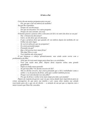 O Sol e o Pai


       Certo dia um menino perguntou para seu pai:
       - Pai, por que o Sol vai embora de tardinha?
       Seu pai lhe respondeu:
       - Porque ele vai descansar.
       - Por que ele descansa? Fez outra pergunta.
       - Porque ele está cansado, ora essa.
       O menino pensou e pensou sobre o descanso do Sol e no outro dia disse ao seu pai:
       - Pai, o Sol precisa descansar?
       - Claro, eu não disse que ele descansa.
       - É que a professa disse que quando ele vai embora depois da tardinha ele vai
          brilhar em outro lugar.
       - Se você já sabia por que me perguntou?
       - Eu estava pensando papai.
       - Pensando em quê?
       - Que o Sol precisa tirar umas férias!
       - Não diga! Riu-se o pai.
       - Você também não acha papai?
       O pai balançou a cabeça afirmativamente, mas ainda assim sorria com a
problemática do filho.
       - Acho que ele teria mais tempo para dona lua e as estrelinhas.
       - Você tem razão meu filho. Depois desta resposta soltou uma grande
          gargalhada.
       - Papai eu ainda estava pensado.
       - No quê meu filho? No décimo terceiro do Sol?
       - Não no décimo terceiro, mas estava pensando que o Sol é trabalhador como o
          senhor, e se ele precisa de férias, acho que o senhor também precisa.
       - Porque você está dizendo isso meu filho?
       - Por que de férias o senhor teria mais tempo pra mim e pra mamãe!
       Depois da resposta do garoto o pai viu que estava dando mais importância para as
coisas passageiras do que para sua família e por causa disto mudou sua atitude
reservando para ela o que era de direito — a atenção de um pai que se importa com o
maior tesouro que Deus lhe concedeu.




                                          14
 