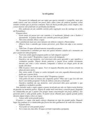 As três pedras


       Um pastor foi indagado por um rapaz que queria entender o evangelho, mais que
ainda estava com seu coração um pouco duro sobre como ele poderia perdoar certas
atitudes erradas que as pessoas cometem. Para ele havia perdão para coisas simples, mas
coisas maiores não poderiam ser perdoadas facilmente.
       Eles andavam em um caminho estreito pela vegetação seca da caatinga no sertão
de Pernambuco.
    O pastor disse:
    - Gosto muito de passar por este caminho e ir meditando, falando com o Senhor e
        aprendendo. As pedras durante este caminho parecem que falam!
    - Não estou entendo. Disse o rapaz.
    Eles caminharam mais uns cinco minutos em silêncio e depois o Pastor falou:
    - Observe bem o caminho que iremos percorrer, pois Deus tem algo a nos ensinar
        hoje.
    - Tudo bem. O rapaz afirmativamente respondeu ao pastor.
    Eles continuaram a caminhar por mais uns quinze minutos calados até o momento em
que o pastor fez uma pergunta:
    - Você esta vendo aquela pequena pedra ao lado daquele cajueiro?
    - Sim, estou vendo!? Respondeu o rapaz com ar de indagação.
    - Guarde-a em sua memória, você precisará dela para aprender o que significa o
        verdadeiro perdão. Depois destas palavras o pastor ficou calado novamente
        durante uns vinte e cinco minutos, rompendo o silêncio ao chegar perto de um
        açude. Ele disse:
    - Olhe lá para o meio das águas. Você vê naquela ilhazinha uma árvore cortada na
        altura de meio metro.
    - Sim, estou vendo. O rapaz se sentia intrigado com esta segunda demonstração de
        pedra que o pastor fazia.
    - O que você vê em cima do tronco dela? Perguntou o pastor.
    - Uma pedra de mais ou menos uns cinquenta quilos? Mais vejo o que isso não tem
        haver com minha pergunta? E deu de ombros com um ar frustrado.
    - Guarde-a também em sua memória, você precisará dela para aprender o que
        significa o verdadeiro perdão.
    Sem entender nada o rapaz seguia o pastor inculcado por não ver lógica nesta história
de guardar na memória pedras. Depois de andar mais uma hora e estarem quase chegando
na cidadezinha em que o pastor iria pregar numa concentração em praça pública, eles
pararam junto a uma grande pedra. O pastor ficou olhando para aquela grande pedra
durante algum tempo e disse ao rapaz:
    - Vamos subir nesta grande pedra.
    O pastor e o rapaz com muito esforço chegaram ao topo da grande pedra. Daquele
lugar eles podiam ver a cidadezinha que ficava uns dois quilômetros de onde eles estavam.
       O pastor falou:
    - Você pode ver esta grande pedra?
    - Ver e estar em cima dela. O rapaz sorrindo respondeu a pergunta.

                                           15
 