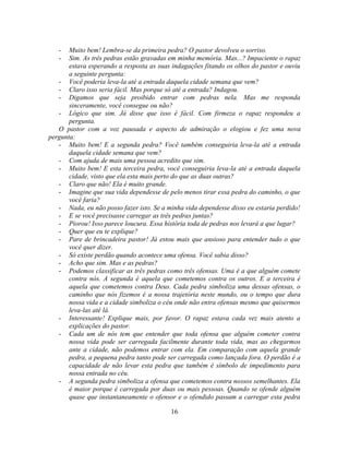 -   Muito bem! Lembra-se da primeira pedra? O pastor devolveu o sorriso.
   -   Sim. As três pedras estão gravadas em minha memória. Mas...? Impaciente o rapaz
       estava esperando a resposta as suas indagações fitando os olhos do pastor e ouviu
       a seguinte pergunta:
   - Você poderia leva-la até a entrada daquela cidade semana que vem?
   - Claro isso seria fácil. Mas porque só até a entrada? Indagou.
   - Digamos que seja proibido entrar com pedras nela. Mas me responda
       sinceramente, você consegue ou não?
   - Lógico que sim. Já disse que isso é fácil. Com firmeza o rapaz respondeu a
       pergunta.
   O pastor com a voz pausada e aspecto de admiração o elogiou e fez uma nova
pergunta:
   - Muito bem! E a segunda pedra? Você também conseguiria leva-la até a entrada
       daquela cidade semana que vem?
   - Com ajuda de mais uma pessoa acredito que sim.
   - Muito bem! E esta terceira pedra, você conseguiria leva-la até a entrada daquela
       cidade, visto que ela esta mais perto do que as duas outras?
   - Claro que não! Ela é muito grande.
   - Imagine que sua vida dependesse de pelo menos tirar essa pedra do caminho, o que
       você faria?
   - Nada, eu não posso fazer isto. Se a minha vida dependesse disso eu estaria perdido!
   - E se você precisasse carregar as três pedras juntas?
   - Piorou! Isso parece loucura. Essa história toda de pedras nos levará a que lugar?
   - Quer que eu te explique?
   - Pare de brincadeira pastor! Já estou mais que ansioso para entender tudo o que
       você quer dizer.
   - Só existe perdão quando acontece uma ofensa. Você sabia disso?
   - Acho que sim. Mas e as pedras?
   - Podemos classificar as três pedras como três ofensas. Uma é a que alguém comete
       contra nós. A segunda é aquela que cometemos contra os outros. E a terceira é
       aquela que cometemos contra Deus. Cada pedra simboliza uma dessas ofensas, o
       caminho que nós fizemos é a nossa trajetória neste mundo, ou o tempo que dura
       nossa vida e a cidade simboliza o céu onde não entra ofensas mesmo que quisermos
       leva-las até lá.
   - Interessante! Explique mais, por favor. O rapaz estava cada vez mais atento a
       explicações do pastor.
   - Cada um de nós tem que entender que toda ofensa que alguém cometer contra
       nossa vida pode ser carregada facilmente durante toda vida, mas ao chegarmos
       ante a cidade, não podemos entrar com ela. Em comparação com aquela grande
       pedra, a pequena pedra tanto pode ser carregada como lançada fora. O perdão é a
       capacidade de não levar esta pedra que também é símbolo de impedimento para
       nossa entrada no céu.
   - A segunda pedra simboliza a ofensa que cometemos contra nossos semelhantes. Ela
       é maior porque é carregada por duas ou mais pessoas. Quando se ofende alguém
       quase que instantaneamente o ofensor e o ofendido passam a carregar esta pedra

                                          16
 