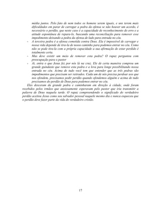 média juntos. Pelo fato de nem todos os homens serem iguais, e uns terem mais
       dificuldades em parar de carregar a pedra da ofensa se não houver um acordo, é
       necessário o perdão, que neste caso é a capacidade de reconhecimento do erro e a
       atitude espontânea de repara-lo, buscando uma reconciliação para remover esse
       impedimento deixando a pedra da ofensa de lado para entrada no céu.
    - A terceira pedra é a ofensa cometida contra Deus. Ela é impossível de carregar e
       nossa vida depende de tira-la de nosso caminho para podemos entrar no céu. Como
       não se pode tira-la com a própria capacidade a sua afirmação de estar perdido é
       totalmente certa.
    - Mas deve existir um meio de remover esta pedra? O rapaz perguntou com
       preocupação para o pastor
    - Ai, entra o que Jesus fez por nós lá na cruz. Ele de certa maneira comprou um
       grande guindaste que remove esta pedra e a leva para longe possibilitando nossa
       entrada no céu. Acima de tudo você tem que entender que as três pedras são
       impedimentos que precisam ser retirados. Cada um de nós precisa perdoar aos que
       nos ofendem, precisamos pedir perdão quando ofendemos alguém e acima de tudo
       precisamos do perdão de Deus para podemos entrar no céu.
    Eles desceram da grande pedra e caminharam em direção à cidade, onde foram
recebidos pelos irmãos que ansiosamente esperavam pelo pastor que iria transmitir a
palavra de Deus naquela tarde. O rapaz compreendendo o significado do verdadeiro
perdão aceitou Jesus como seu salvador pessoal naquele mesmo dia e nunca esqueceu que
o perdão deve fazer parte da vida do verdadeiro cristão.




                                          17
 