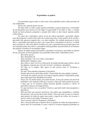 O garotinho e as pedras


       Um garotinho jogava todos os dias umas vinte pedrinhas numa colina próxima de
sua cidadezinha.
       Ele fez isto, durante quase um ano.
       De tanto subir a colina e jogar aquelas pedrinhas o garoto despertou a curiosidade
de um fazendeiro que morava em um lugar no qual podia vê-lo todos os dias, e consigo
mesmo já havia proposto perguntar o porquê dele todos os dias lançar aquelas pedras
colina abaixo.
       No outro dia o fazendeiro estava no pé da colina esperando o garotinho chegar
para lhe perguntar o motivo dele subir até o ponto mais alto e atirar pedras de lá, porém o
garotinho não apareceu naquele dia, e no outro também. Na verdade passaram-se vários
dias e o garotinho não apareceu mais e por causa disso o fazendeiro resolveu ir à cidade
para encontra-lo. Não seria difícil reconhece-lo, pois o garotinho havia passado quase um
ano atirando pedras da colina e o fazendeiro tinha guardado sua fisionomia de tal maneira
que poderia reconhecê-lo em qualquer lugar.
       Depois de algum tempo procurando o fazendeiro encontrou o garotinho no quintal
de sua casa junto ao barril jogando cinco pedrinhas dentro dele. O fazendeiro disse:
       - Boa tarde, garoto.
       - Boa. Respondeu ele.
       - Senti sua falta e vim vê-lo. Disse o fazendeiro.
       - Minha falta? Indagou o guri.
       - Sim, todos os dias você ia à colina perto de minha fazenda jogar pedras, mas já
           faz algumas semanas que você não vai mais. Continuou o fazendeiro.
       - Ah! Sim, eu ia sempre. Mas agora eu não preciso mais ir! Exclamou o
           garotinho.
       - Por quê? Sem entender perguntou o fazendeiro.
       - Porque não preciso mais jogar pedras. O garotinho deu uma simples resposta.
       - Você pode me explicar por que você jogava aquelas pedras? O fazendeiro pediu
           uma explicação mais detalhada do assunto.
       - Posso sim. Eu mentia muito, mas muito mesmo. E meu pai encheu este barril de
           pedrinhas e pós naquela trilha que vai para o lago que todos gostam de pescar
           e disse que eu só receberia minha bicicleta quando esvaziasse o barril. O
           garotinho começou sua longa história.
       - E o que tem haver isso e as pedras? Curioso e querendo saber mais perguntou o
           fazendeiro.
       - Meu pai falou que pessoas mentirosas são pedras que atrapalham o caminho
           das pessoas e que eu não devia mais mentir e disse que toda vez que eu contasse
           uma mentira eu tinha de pegar uma pedra e joga-la da colina, até esvaziar o
           barril e retira-lo da trilha. Continuou o guri.
       - Você esvaziou o barril? Perguntou o fazendeiro.
       - Sim, e meu pai falou que a mentira deve ser jogada na colina do esquecimento e
           nunca mais ser encontrada. E como o barril se esvaziou daquelas pedrinhas eu

                                            19
 