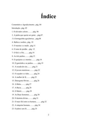 Índice
Comentário e Agradecimento...pág. 04
Introdução...pág. 05
1. O elevador celeste...........pág. 06
2. A pedra que queria ser gente ...pág.07
3.A formiguinha egocêntrica....pág.08
4. Balões e sonhos...pág. 10
5. O menino e o medo...pág.11
6. O raiar do perdão ...pág. 12
7. O Sol e o Pai...........pág.14
8. As três pedras...........pág.15
9. O queijeiro e o menino...........pág.18
10. O garotinho e as pedras...........pág.19
11. A escada do céu...........pág.21
12 .O jovem mentiroso...........pág.22
13. O caçador e o leão...........pág.24
14. A mulher de fé...........pág.25
15. Detergente Divino...........pág.26
16. A Balsa...........pág.27
17. A Bacia...........pág.28
18. O Metrô...........pág.29
19. As Duas Sementes...........pág.30
20. O dentista divino...........pág.31
21. O mais fiel entre os homens...........pág.32
22. A máquina humana...........pág.34
23. O piloto sem fé...........pág.35


                                                   2
 