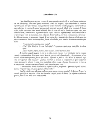A escada do céu


        Uma família passeava no centro de uma grande metrópole e resolveram adentrar
em um Shopping. Era uma época natalina, clima de alegria, lojas enfeitadas e também
superlotadas. No piso térreo eles gastaram vários minutos vendo preços e admirando as
mercadorias. A caçula do casal que possuía uns sete anos de idade teve vontade de fazer
xixi e pediu para sua irmã mais velha de doze ir com ela até o banheiro o que seus pais
concordaram, continuando a passear pelas lojas. Passado algum tempo eles começaram a
se preocupar com as meninas, pois estavam demorando e por isso começaram a procura-
las. Procuraram e procuraram e nada de encontra-las e quando eles iam ao nível superior
para continuar a busca de suas filhas, foram abordados pelo sorriso de sua menininha que
dizia:
        - Venha papai e mamãe para o céu!
        - Céu!? Que história é essa Gabriela? Perguntou o pai para sua filha de doze
           anos.
        - É isso mesmo papai, vamos para o céu? Sorriu para os dois.
        A menina caçula pegou o pai e a mãe pelos braços e os conduziu para escada
rolante continuando a dizer que ela os levaria para o céu! Quando eles chegaram ao pé da
escada viram uma grande placa que dizia: ―Queres ir para o céu? Caso a resposta seja
sim, use apenas está escada!‖ Quando subiram a escada e chegaram ao piso superior
viram um palco, atores e uma peça natalina sobre o céu. A peça ia começar e eles se
acomodaram e assistiram-na voltando emocionados para casa.
        O interessante desta ilustração é a placa com a pergunta: ―Queres ir para o céu?
Caso a resposta seja sim, use apenas está escada!‖
        Qual é a única escada que podemos usar para chegar ao céu? O Senhor Jesus é a
escada que liga a terra ao céu e nos permite chegar perto de Deus. Se alguém realmente
quer ir para o céu deve usar está escada.




                                          21
 