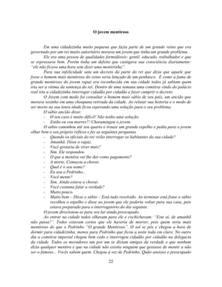 O jovem mentiroso


        Em uma cidadezinha muito pequena que fazia parte de um grande reino que era
governado por um rei muito autoritário morava um jovem que tinha um grande problema.
        Ele era uma pessoa de qualidades formidáveis: gentil, educado, trabalhador e que
se expressava bem. Porém tinha um defeito que castigava sua consciência diariamente:
―ele não ficava uma hora sem dizer uma mentirinha‖.
        Para sua infelicidade saiu um decreto da parte do rei que dizia que aquele que
fosse o homem mais mentiroso do reino seria lançado de um penhasco. E como a fama de
grande mentiroso do jovem rapaz era reconhecida em sua cidade todos já sabiam quem
iria ser a vitima da sentença do rei. Dentro de uma semana uma comitiva vindo do palácio
real iria a cidadezinha interrogar cidadão por cidadão e fazer cumprir o decreto.
        O Jovem com medo foi consultar o homem mais sábio de seu país, um ancião que
morava sozinho em uma choupana retirada da cidade. Ao relatar sua historia e o medo de
ser morto na sua tenra idade ficou esperando uma solução para o seu problema.
        O sábio ancião disse:
        - O seu caso é muito difícil! Não tenho uma solução.
        - Então eu vou morrer?! Choramingou o jovem.
        O sábio caminhou até seu quarto e trouxe um grande espelho e pediu para o jovem
olhar bem o seu próprio reflexo e fez as seguintes perguntas.
        - Quando os oficiais do rei virão interrogar os habitantes da sua cidade?
        - Amanhã. Disse o rapaz.
        - Você gostaria de viver mais?
        - Sim. Ele respondeu.
        - O que a mentira vai lhe dar como pagamento?
        - A morte. Começou a chorar.
        - Qual é o seu nome?
        - Eu sou o Pedrinho...
        - Você mente?
        - Sim. Ainda estava a chorar.
        - Você costuma falar a verdade?
        - Muito pouco.
        - Muito bem – Disse o sábio – Está tudo resolvido. Ao terminar está frase o sábio
            recolheu o espelho e disse ao jovem que ele poderia voltar para sua casa, pois
            estava preparado para o interrogatório do dia seguinte.
        O jovem direcionou-se para seu lar ainda preocupado.
        Ao entrar na cidade todos olhavam para ele e cochichavam: ―Este ai, de amanhã
não passa!‖. Todos estavam certos que ele haveria de morrer, pois quem seria mais
mentiroso do que o Pedrinho ―O grande Mentiroso‖. O sol se pôs e chegou a hora de
dormir para cidadezinha, menos para Pedrinho que ficou a noite toda em claro. No outro
dia a comitiva imperial chegou bem cedo e interrogou cidadão por cidadão na delegacia
da cidade. Todos os moradores um por um se diziam amigos da verdade e que nenhum
dizia qualquer mentira e que na cidade não existia ninguém que gostasse de mentir a não
ser o famoso... Vocês sabem quem. Chegou à vez de Pedrinho. Quão ansioso e preocupado

                                           22
 