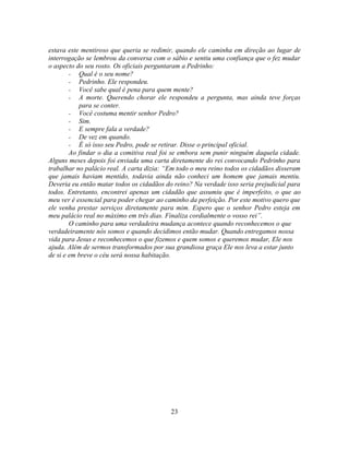 estava este mentiroso que queria se redimir, quando ele caminha em direção ao lugar de
interrogação se lembrou da conversa com o sábio e sentiu uma confiança que o fez mudar
o aspecto do seu rosto. Os oficiais perguntaram a Pedrinho:
        - Qual é o seu nome?
        - Pedrinho. Ele respondeu.
        - Você sabe qual é pena para quem mente?
        - A morte. Querendo chorar ele respondeu a pergunta, mas ainda teve forças
           para se conter.
        - Você costuma mentir senhor Pedro?
        - Sim.
        - E sempre fala a verdade?
        - De vez em quando.
        - É só isso seu Pedro, pode se retirar. Disse o principal oficial.
        Ao findar o dia a comitiva real foi se embora sem punir ninguém daquela cidade.
Alguns meses depois foi enviada uma carta diretamente do rei convocando Pedrinho para
trabalhar no palácio real. A carta dizia: ―Em todo o meu reino todos os cidadãos disseram
que jamais haviam mentido, todavia ainda não conheci um homem que jamais mentiu.
Deveria eu então matar todos os cidadãos do reino? Na verdade isso seria prejudicial para
todos. Entretanto, encontrei apenas um cidadão que assumiu que é imperfeito, o que ao
meu ver é essencial para poder chegar ao caminho da perfeição. Por este motivo quero que
ele venha prestar serviços diretamente para mim. Espero que o senhor Pedro esteja em
meu palácio real no máximo em três dias. Finaliza cordialmente o vosso rei‖.
        O caminho para uma verdadeira mudança acontece quando reconhecemos o que
verdadeiramente nós somos e quando decidimos então mudar. Quando entregamos nossa
vida para Jesus e reconhecemos o que fizemos e quem somos e queremos mudar, Ele nos
ajuda. Além de sermos transformados por sua grandiosa graça Ele nos leva a estar junto
de si e em breve o céu será nossa habitação.




                                           23
 