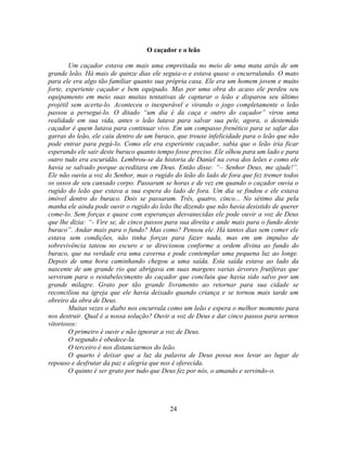 O caçador e o leão

        Um caçador estava em mais uma empreitada no meio de uma mata atrás de um
grande leão. Há mais de quinze dias ele seguia-o e estava quase o encurralando. O mato
para ele era algo tão familiar quanto sua própria casa. Ele era um homem jovem e muito
forte, experiente caçador e bem equipado. Mas por uma obra do acaso ele perdeu seu
equipamento em meio suas muitas tentativas de capturar o leão e disparou seu último
projétil sem acerta-lo. Aconteceu o inesperável e virando o jogo completamente o leão
passou a persegui-lo. O ditado ―um dia é da caça e outro do caçador‖ virou uma
realidade em sua vida, antes o leão lutava para salvar sua pele, agora, o destemido
caçador é quem lutava para continuar vivo. Em um compasso frenético para se safar das
garras do leão, ele caiu dentro de um buraco, que trouxe infelicidade para o leão que não
pode entrar para pegá-lo. Como ele era experiente caçador, sabia que o leão iria ficar
esperando ele sair deste buraco quanto tempo fosse preciso. Ele olhou para um lado e para
outro tudo era escuridão. Lembrou-se da historia de Daniel na cova dos leões e como ele
havia se salvado porque acreditara em Deus. Então disse: ―– Senhor Deus, me ajude!‖.
Ele não ouviu a voz do Senhor, mas o rugido do leão do lado de fora que fez tremer todos
os ossos de seu cansado corpo. Passaram se horas e de vez em quando o caçador ouvia o
rugido do leão que estava a sua espera do lado de fora. Um dia se findou e ele estava
imóvel dentro do buraco. Dois se passaram. Três, quatro, cinco... No sétimo dia pela
manha ele ainda pode ouvir o rugido do leão lhe dizendo que não havia desistido de querer
come-lo. Sem forças e quase com esperanças desvanecidas ele pode ouvir a voz de Deus
que lhe dizia: ―- Vire se, de cinco passos para sua direita e ande mais para o fundo deste
buraco‖. Andar mais para o fundo? Mas como? Pensou ele. Há tantos dias sem comer ele
estava sem condições, não tinha forças para fazer nada, mas em um impulso de
sobrevivência tateou no escuro e se direcionou conforme a ordem divina ao fundo do
buraco, que na verdade era uma caverna e pode contemplar uma pequena luz ao longe.
Depois de uma hora caminhando chegou a uma saída. Esta saída estava ao lado da
nascente de um grande rio que abrigava em suas margens varias árvores frutíferas que
serviram para o restabelecimento do caçador que concluiu que havia sido salvo por um
grande milagre. Grato por tão grande livramento ao retornar para sua cidade se
reconciliou na igreja que ele havia deixado quando criança e se tornou mais tarde um
obreiro da obra de Deus.
        Muitas vezes o diabo nos encurrala como um leão e espera o melhor momento para
nos destruir. Qual é a nossa solução? Ouvir a voz de Deus e dar cinco passos para sermos
vitoriosos:
        O primeiro é ouvir e não ignorar a voz de Deus.
        O segundo é obedece-la.
        O terceiro é nos distanciarmos do leão.
        O quarto é deixar que a luz da palavra de Deus possa nos levar ao lugar de
repouso e desfrutar da paz e alegria que nos é oferecida.
        O quinto é ser grato por tudo que Deus fez por nós, o amando e servindo-o.




                                           24
 