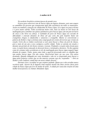 A mulher de fé


        No nordeste brasileiro existem épocas de grande seca.
        O povo para sobreviver tem de buscar água em lugares distantes, pois nem sempre
os caminhões do governo que transportam água dão assistência em todos os municípios.
Assim era também a situação da cidadezinha de Pouca Água. Lá a água era pouca mesmo
e o povo muito sofrido. Todos acordavam muito cedo, mais ou menos às três horas da
madrugada para caminhar uns quinze quilômetros para buscar água com um pote de barro
de cinco a dez litros na cabeça. A realidade do povo de Pouca Água era cercada de
dificuldade e estavam distantes de Deus até que certo dia pelo Espírito Santo um
evangelista chegou à cidadezinha e anunciou o evangelho. Muitos se converteram a
palavra do Senhor e logo se formou uma congregação de crentes fervorosos que viviam em
oração. Certo dia os irmãos resolveram se unir para buscar a Deus em prol de chuvas,
pois a mais de um ano a seca castigava a pobre cidade. Todos se uniram em oração e
durante um período de três horas oraram e oraram. Findando a oração todos foram para
casa, à oração havia começado às dezesseis horas e terminado a dezenove. No dia seguinte
como de costume todos acordaram as três da madrugada para buscar água naquele lugar
distante de sempre. Todos, menos uma irmã, a qual foi procurada entre os cidadãos que
iam unidos buscar água. Ela não estava. Resolveram bater em sua casa. Ela estava
dormindo. Quando indagada por estar dormindo e não ter se despertado para buscar a
água pelos próprios crentes que no dia anterior oraram com ela, respondeu: ―- Orei ao
Senhor e nele confiarei, ainda hoje em nossa cidade choverá‖.
        Devemos orar e acreditar no que estamos pedindo. Quem ora e não acredita nunca
receberá nada. Através da fé daquela irmã naquele mesmo dia Deus enviou chuva para
cidade de Pouca Água que teve de mudar de nome. A cidade por causa das orações de uma
mulher de fé passou a se chamar Abundante Água.




                                          25
 