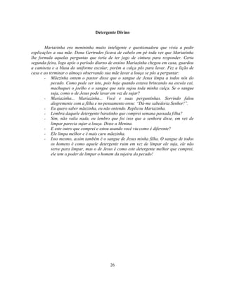 Detergente Divino


       Mariazinha era menininha muito inteligente e questionadora que vivia a pedir
explicações a sua mãe. Dona Gertrudes ficava de cabelo em pé toda vez que Mariazinha
lhe formula aquelas perguntas que teria de ter jogo de cintura para responder. Certa
segunda-feira, logo após o período diurno de ensino Mariazinha chegou em casa, guardou
a camiseta e a blusa do uniforme escolar, porém a calça pôs para lavar. Fez a lição de
casa e ao terminar o almoço observando sua mãe lavar a louça se pôs a perguntar:
       - Mãezinha ontem o pastor disse que o sangue de Jesus limpa a todos nós do
           pecado. Como pode ser isto, pois hoje quando estava brincando na escola cai,
           machuquei o joelho e o sangue que saiu sujou toda minha calça. Se o sangue
           suja, como o de Jesus pode lavar em vez de sujar?
       - Mariazinha... Mariazinha... Você e suas perguntinhas. Sorrindo falou
           alegremente com a filha e no pensamento orou: ―Dá-me sabedoria Senhor!‖.
       - Eu quero saber mãezinha, eu não entendo. Replicou Mariazinha.
       - Lembra daquele detergente baratinho que comprei semana passada filha?
       - Sim, não valia nada, eu lembro que foi isso que a senhora disse, em vez de
           limpar parecia sujar a louça. Disse a Menina.
       - E este outro que comprei e estou usando você viu como é diferente?
       - Ele limpa melhor e é mais caro mãezinha.
       - Isso mesmo, assim também é o sangue de Jesus minha filha. O sangue de todos
           os homens é como aquele detergente ruim em vez de limpar ele suja, ele não
           serve para limpar, mas o de Jesus é como este detergente melhor que comprei,
           ele tem o poder de limpar o homem da sujeira do pecado!




                                          26
 
