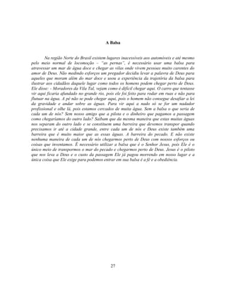 A Balsa


        Na região Norte do Brasil existem lugares inacessíveis aos automóveis e até mesmo
pelo meio normal de locomoção – ―as pernas‖, é necessário usar uma balsa para
atravessar um mar de água doce e chegar as vilas onde vivem pessoas muito carentes do
amor de Deus. Não medindo esforços um pregador decidiu levar a palavra de Deus para
aqueles que moram além do mar doce e usou a experiência da trajetória da balsa para
ilustrar aos cidadãos daquele lugar como todos os homens podem chegar perto de Deus.
Ele disse: - Moradores da Vila Tal, vejam como é difícil chegar aqui. O carro que tentasse
vir aqui ficaria afundado no grande rio, pois ele foi feito para rodar em ruas e não para
flutuar na água. A pé não se pode chegar aqui, pois o homem não consegue desafiar a lei
da gravidade e andar sobre as águas. Para vir aqui a nado só se for um nadador
profissional e olhe lá, pois estamos cercados de muita água. Sem a balsa o que seria de
cada um de nós? Sem nosso amigo que a pilota e o dinheiro que pagamos a passagem
como chegaríamos do outro lado? Saibam que da mesma maneira que estas muitas águas
nos separam do outro lado e se constituem uma barreira que devemos transpor quando
precisamos ir até a cidade grande, entre cada um de nós e Deus existe também uma
barreira que é muito maior que as essas águas. A barreira do pecado. E não existe
nenhuma maneira de cada um de nós chegarmos perto de Deus com nossos esforços ou
coisas que inventamos. É necessário utilizar a balsa que é o Senhor Jesus, pois Ele é o
único meio de transpormos o mar do pecado e chegarmos perto de Deus. Jesus é o piloto
que nos leva a Deus e o custo da passagem Ele já pagou morrendo em nosso lugar e a
única coisa que Ele exige para podemos entrar em sua balsa é a fé e a obediência.




                                           27
 