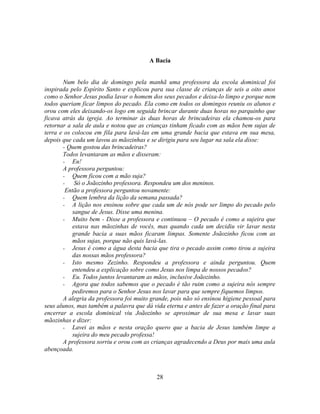 A Bacia


       Num belo dia de domingo pela manhã uma professora da escola dominical foi
inspirada pelo Espírito Santo e explicou para sua classe de crianças de seis a oito anos
como o Senhor Jesus podia lavar o homem dos seus pecados e deixa-lo limpo e porque nem
todos queriam ficar limpos do pecado. Ela como em todos os domingos reuniu os alunos e
orou com eles deixando-os logo em seguida brincar durante duas horas no parquinho que
ficava atrás da igreja. Ao terminar às duas horas de brincadeiras ela chamou-os para
retornar a sala de aula e notou que as crianças tinham ficado com as mãos bem sujas de
terra e os colocou em fila para lavá-las em uma grande bacia que estava em sua mesa,
depois que cada um lavou as mãozinhas e se dirigiu para seu lugar na sala ela disse:
       - Quem gostou das brincadeiras?
       Todos levantaram as mãos e disseram:
       - Eu!
       A professora perguntou:
       - Quem ficou com a mão suja?
       -    Só o Joãozinho professora. Respondeu um dos meninos.
        Então a professora perguntou novamente:
       - Quem lembra da lição da semana passada?
       - A lição nos ensinou sobre que cada um de nós pode ser limpo do pecado pelo
           sangue de Jesus. Disse uma menina.
       - Muito bem - Disse a professora e continuou – O pecado é como a sujeira que
           estava nas mãozinhas de vocês, mas quando cada um decidiu vir lavar nesta
           grande bacia a suas mãos ficaram limpas. Somente Joãozinho ficou com as
           mãos sujas, porque não quis lavá-las.
       - Jesus é como a água desta bacia que tira o pecado assim como tirou a sujeira
           das nossas mãos professora?
       - Isto mesmo Zezinho. Respondeu a professora e ainda perguntou. Quem
           entendeu a explicação sobre como Jesus nos limpa de nossos pecados?
       - Eu. Todos juntos levantaram as mãos, inclusive Joãozinho.
       - Agora que todos sabemos que o pecado é tão ruim como a sujeira nós sempre
           pediremos para o Senhor Jesus nos lavar para que sempre fiquemos limpos.
       A alegria da professora foi muito grande, pois não só ensinou higiene pessoal para
seus alunos, mas também a palavra que dá vida eterna e antes de fazer a oração final para
encerrar a escola dominical viu Joãozinho se aproximar de sua mesa e lavar suas
mãozinhas e dizer:
       - Lavei as mãos e nesta oração quero que a bacia de Jesus também limpe a
           sujeira do meu pecado professa!
       A professora sorriu e orou com as crianças agradecendo a Deus por mais uma aula
abençoada.



                                           28
 